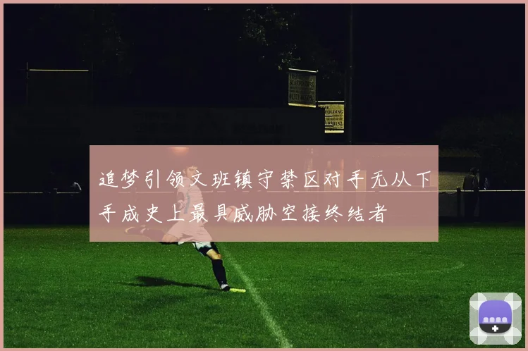 追梦引领文班镇守禁区对手无从下手成史上最具威胁空接终结者