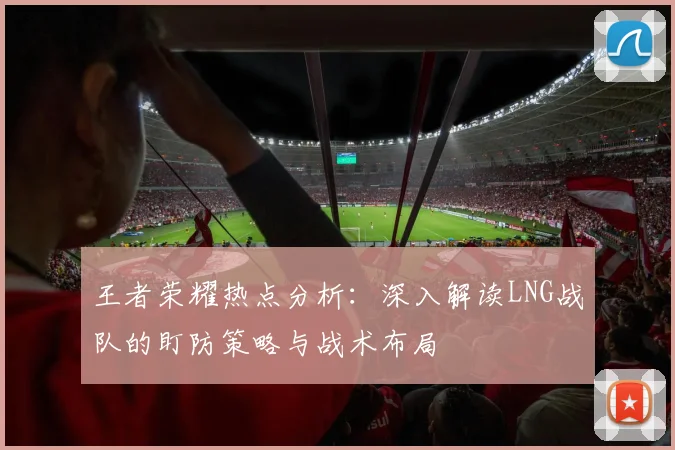 王者荣耀热点分析：深入解读LNG战队的盯防策略与战术布局