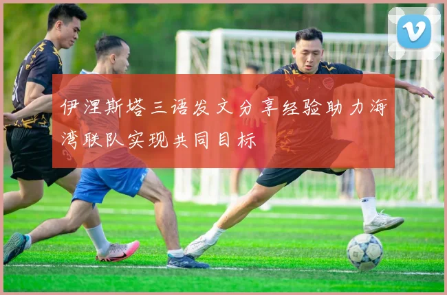 伊涅斯塔三语发文分享经验助力海湾联队实现共同目标