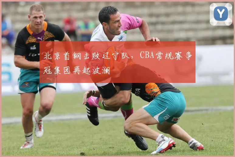 北京首钢击败辽宁队，CBA常规赛争冠集团再起波澜